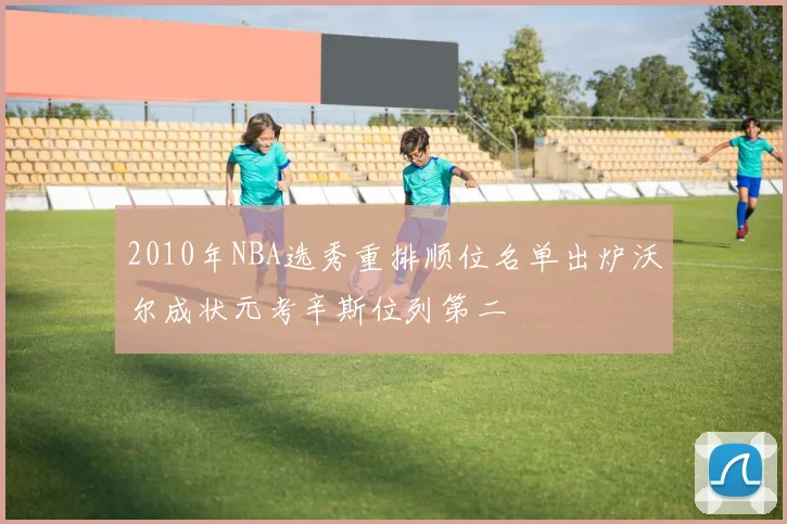 2010年NBA选秀重排顺位名单出炉沃尔成状元考辛斯位列第二