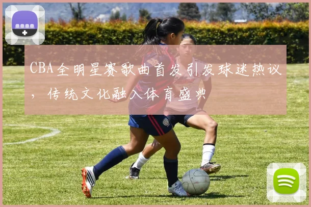 CBA全明星赛歌曲首发引发球迷热议，传统文化融入体育盛典